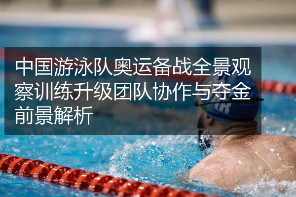 中国游泳队奥运备战全景观察训练升级团队协作与夺金前景解析
