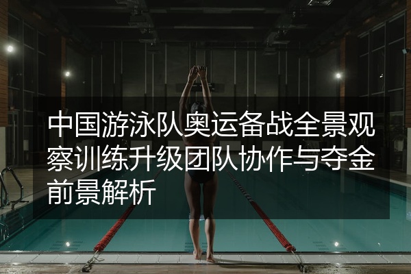 中国游泳队奥运备战全景观察训练升级团队协作与夺金前景解析