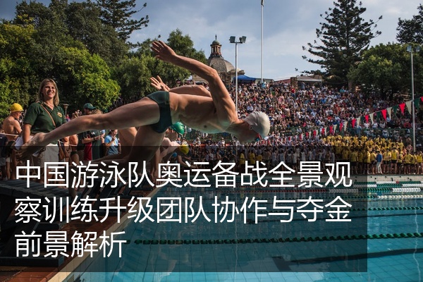 中国游泳队奥运备战全景观察训练升级团队协作与夺金前景解析