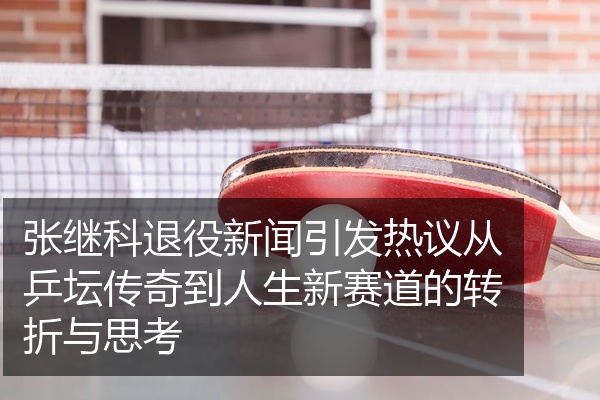 张继科退役新闻引发热议从乒坛传奇到人生新赛道的转折与思考