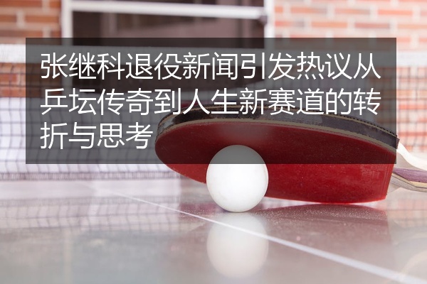 张继科退役新闻引发热议从乒坛传奇到人生新赛道的转折与思考