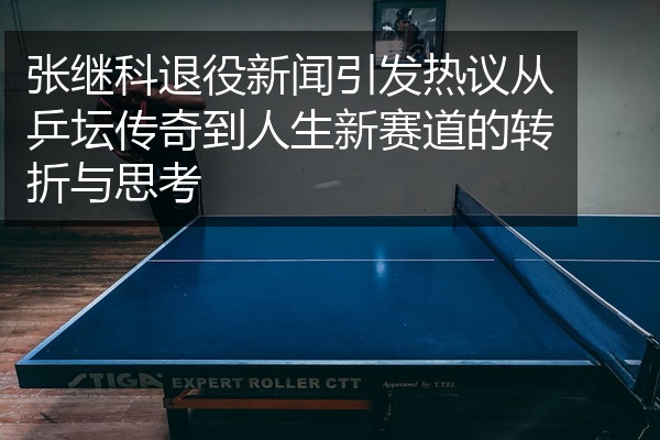 张继科退役新闻引发热议从乒坛传奇到人生新赛道的转折与思考