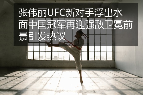 张伟丽UFC新对手浮出水面中国冠军再迎强敌卫冕前景引发热议