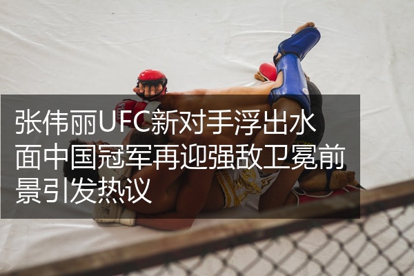 张伟丽UFC新对手浮出水面中国冠军再迎强敌卫冕前景引发热议