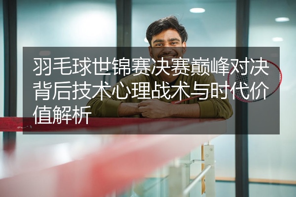 羽毛球世锦赛决赛巅峰对决背后技术心理战术与时代价值解析