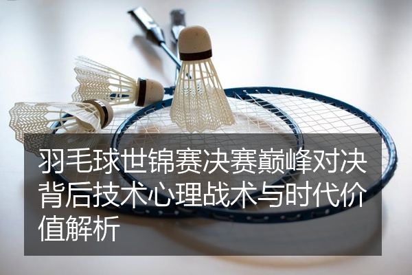羽毛球世锦赛决赛巅峰对决背后技术心理战术与时代价值解析