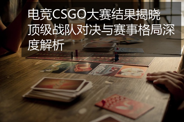 电竞CSGO大赛结果揭晓顶级战队对决与赛事格局深度解析