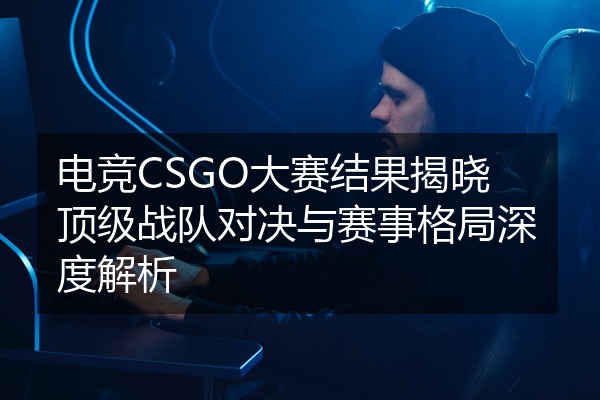 电竞CSGO大赛结果揭晓顶级战队对决与赛事格局深度解析