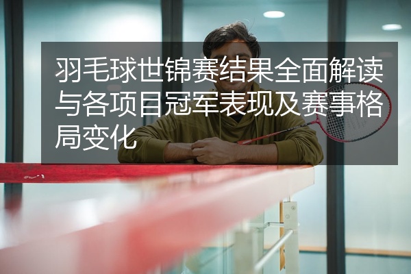 羽毛球世锦赛结果全面解读与各项目冠军表现及赛事格局变化