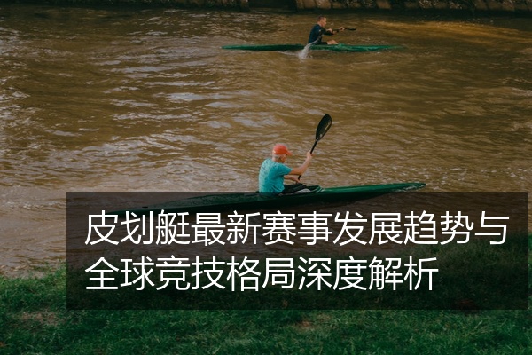 皮划艇最新赛事发展趋势与全球竞技格局深度解析