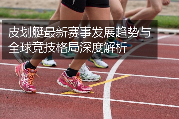 皮划艇最新赛事发展趋势与全球竞技格局深度解析