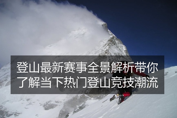 登山最新赛事全景解析带你了解当下热门登山竞技潮流