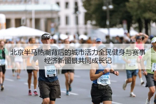 北京半马热潮背后的城市活力全民健身与赛事经济新图景共同成长记