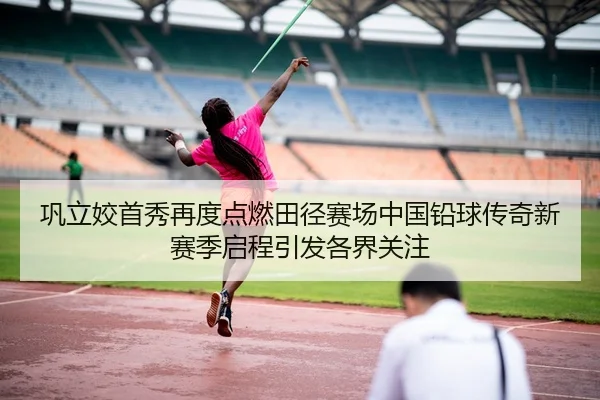 巩立姣首秀再度点燃田径赛场中国铅球传奇新赛季启程引发各界关注