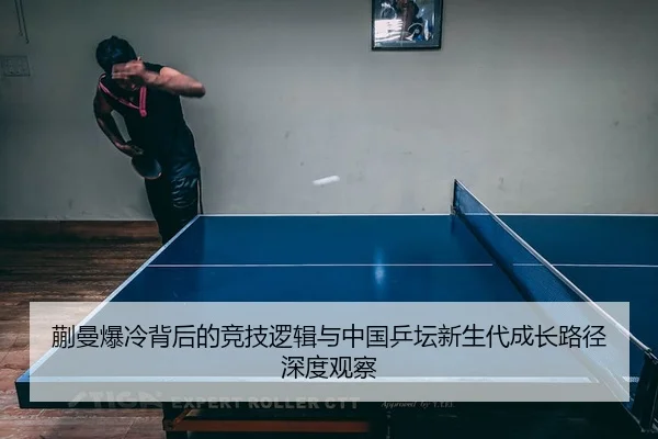 蒯曼爆冷背后的竞技逻辑与中国乒坛新生代成长路径深度观察
