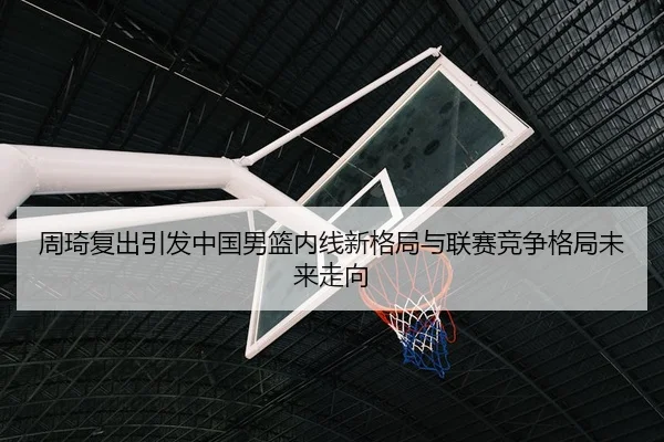 周琦复出引发中国男篮内线新格局与联赛竞争格局未来走向